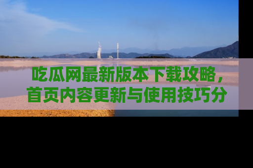 吃瓜网最新版本下载攻略，首页内容更新与使用技巧分享