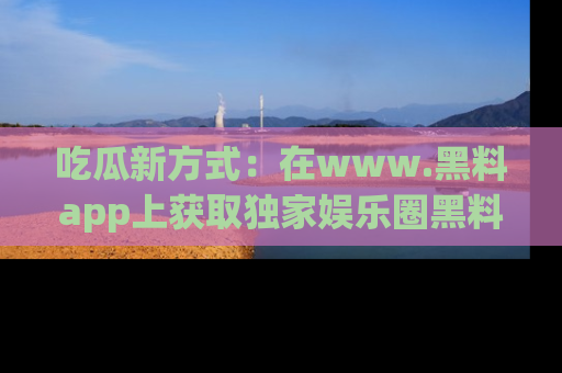 吃瓜新方式：在www.黑料app上获取独家娱乐圈黑料信息