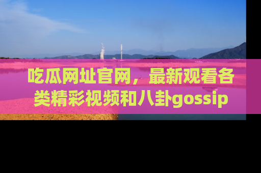 吃瓜网址官网，最新观看各类精彩视频和八卦gossip