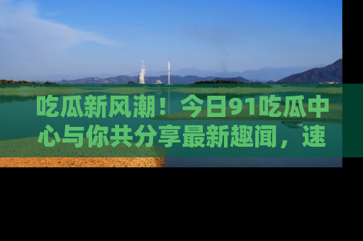 吃瓜新风潮！今日91吃瓜中心与你共分享最新趣闻，速来点击入口看看吧！