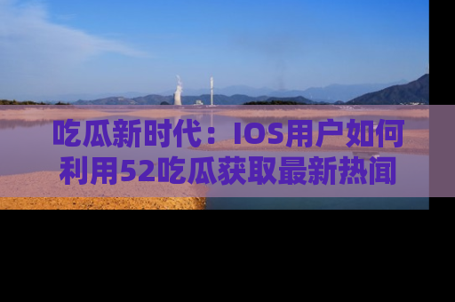 吃瓜新时代：IOS用户如何利用52吃瓜获取最新热闻