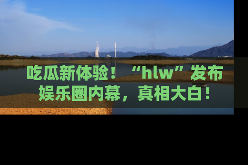 吃瓜新体验！“hlw”发布娱乐圈内幕，真相大白！