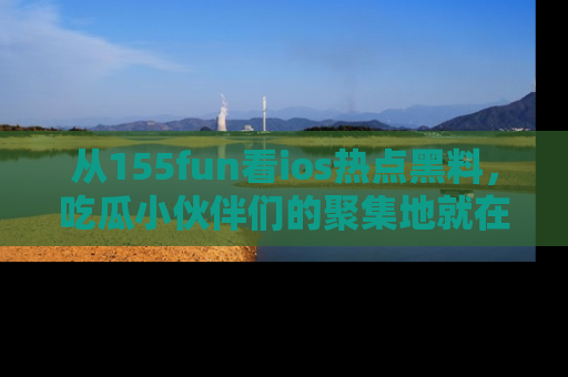 从155fun看ios热点黑料，吃瓜小伙伴们的聚集地就在这里！