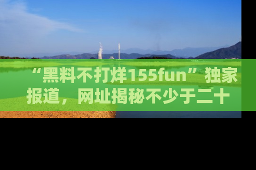“黑料不打烊155fun”独家报道,网址揭秘不少于二十条惊人黑料新闻!