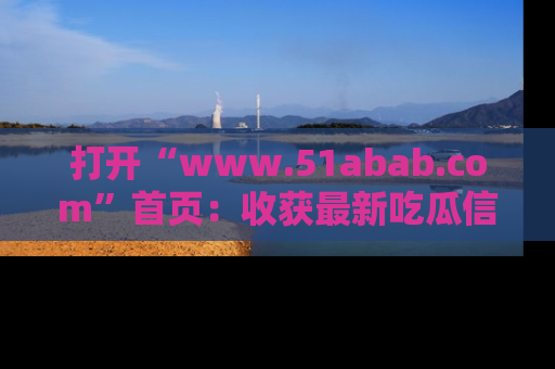 打开“www.51abab.com”首页：收获最新吃瓜信息，成为圈内明星动态达人！