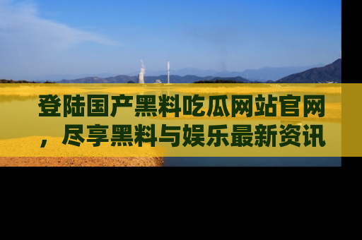 登陆国产黑料吃瓜网站官网，尽享黑料与娱乐最新资讯