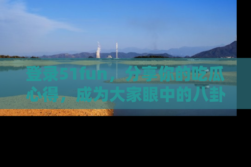 登录51fun，分享你的吃瓜心得，成为大家眼中的八卦专家！