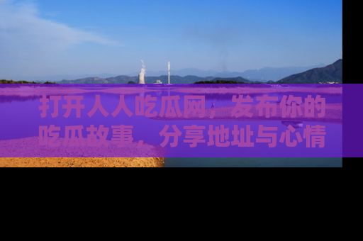 打开人人吃瓜网，发布你的吃瓜故事，分享地址与心情！