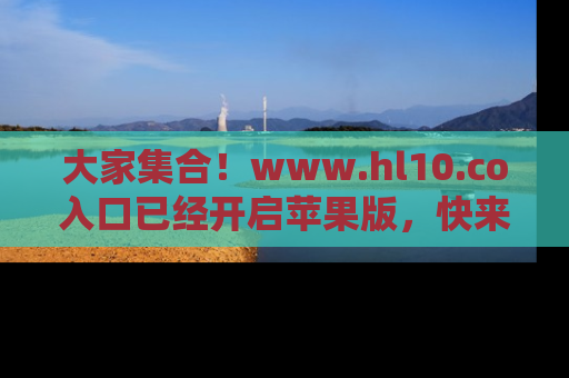 大家集合！www.hl10.co入口已经开启苹果版，快来一起享受吃瓜吧！