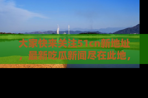 大家快来关注51cn新地址，最新吃瓜新闻尽在此地，绝对不容错过哦！