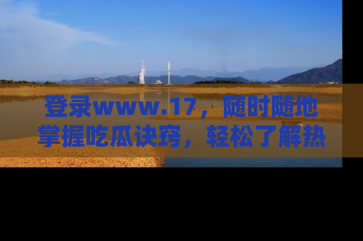 登录www.17，随时随地掌握吃瓜诀窍，轻松了解热点！