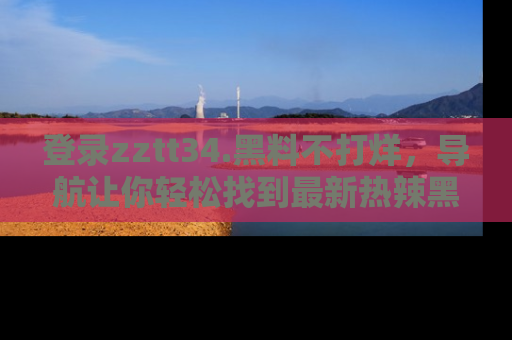 登录zztt34.黑料不打烊，导航让你轻松找到最新热辣黑料，吃瓜更方便！