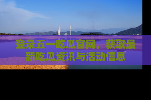 登录五一吃瓜官网，获取最新吃瓜资讯与活动信息