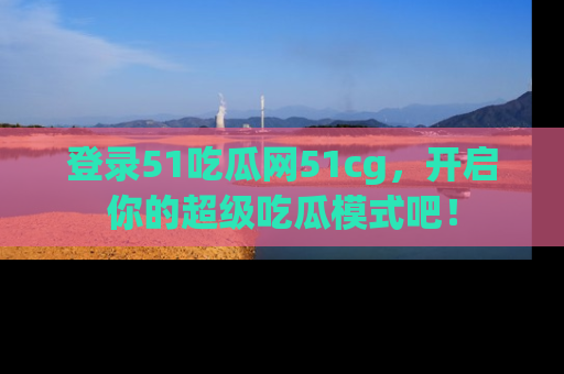 登录51吃瓜网51cg，开启你的超级吃瓜模式吧！