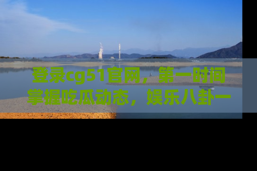 登录cg51官网，第一时间掌握吃瓜动态，娱乐八卦一网打尽！