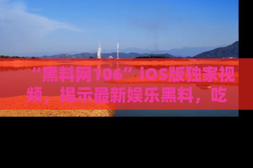 “黑料网106”iOS版独家视频,揭示最新娱乐黑料,吃瓜不停!