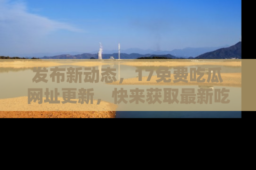 发布新动态，17免费吃瓜网址更新，快来获取最新吃瓜信息哦！