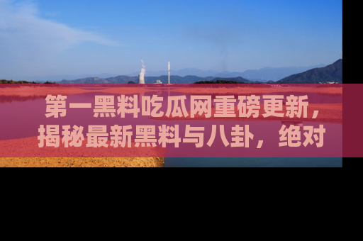 第一黑料吃瓜网重磅更新，揭秘最新黑料与八卦，绝对不容错过