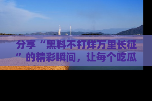 分享“黑料不打烊万里长征”的精彩瞬间，让每个吃瓜人都乐在其中！
