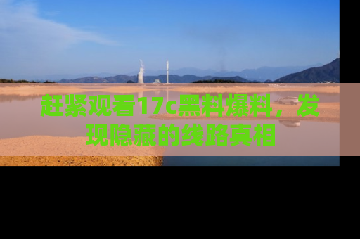 赶紧观看17c黑料爆料，发现隐藏的线路真相