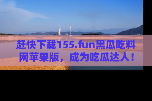 赶快下载155.fun黑瓜吃料网苹果版，成为吃瓜达人！