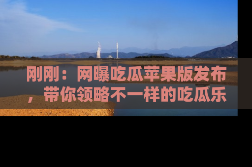 刚刚：网曝吃瓜苹果版发布，带你领略不一样的吃瓜乐趣！