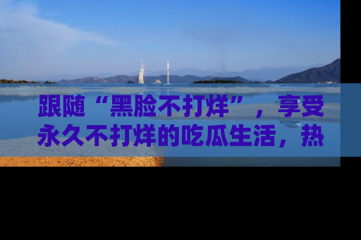 跟随“黑脸不打烊”，享受永久不打烊的吃瓜生活，热辣八卦不断