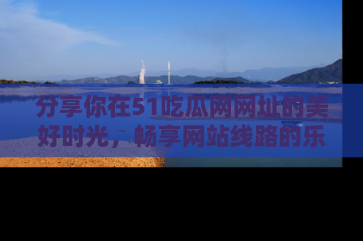 分享你在51吃瓜网网址的美好时光，畅享网站线路的乐趣！