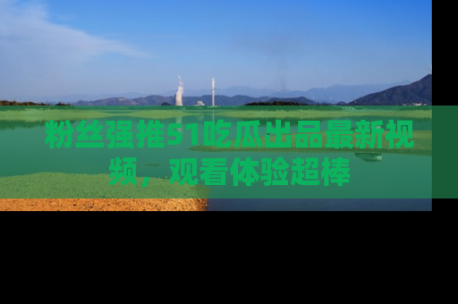 粉丝强推51吃瓜出品最新视频，观看体验超棒