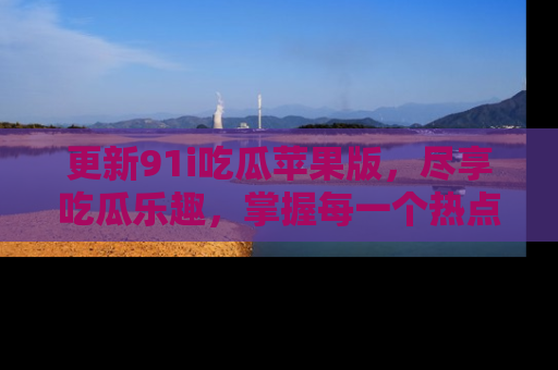 更新91i吃瓜苹果版，尽享吃瓜乐趣，掌握每一个热点话题
