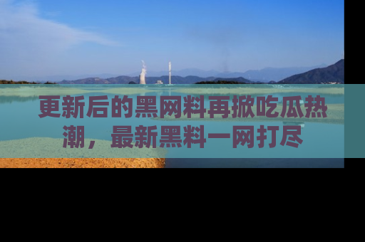 更新后的黑网料再掀吃瓜热潮，最新黑料一网打尽