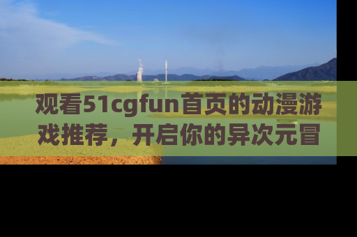观看51cgfun首页的动漫游戏推荐，开启你的异次元冒险之旅！