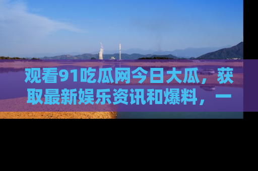 观看91吃瓜网今日大瓜，获取最新娱乐资讯和爆料，一起来围观！