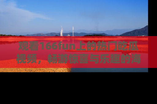 观看166fun上的热门吃瓜视频，畅游惊喜与乐趣的海洋！
