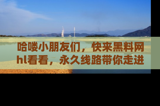 哈喽小朋友们，快来黑料网hl看看，永久线路带你走进吃瓜新天地！