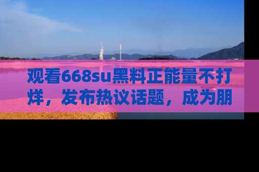 观看668su黑料正能量不打烊，发布热议话题，成为朋友圈焦点！