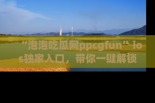“泡泡吃瓜网ppcgfun”ios独家入口,带你一键解锁最新娱乐资讯,快来吃瓜!