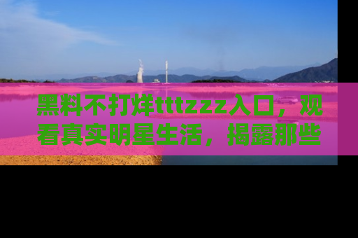 黑料不打烊tttzzz入口，观看真实明星生活，揭露那些不为人知的真相