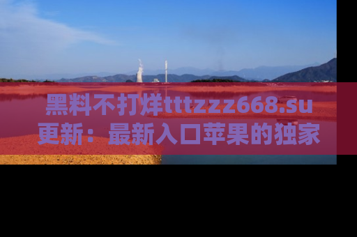 黑料不打烊tttzzz668.su更新：最新入口苹果的独家黑料，你不能错过的真相！