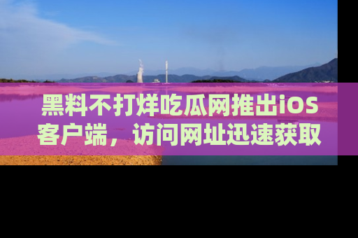 黑料不打烊吃瓜网推出iOS客户端，访问网址迅速获取独家八卦！