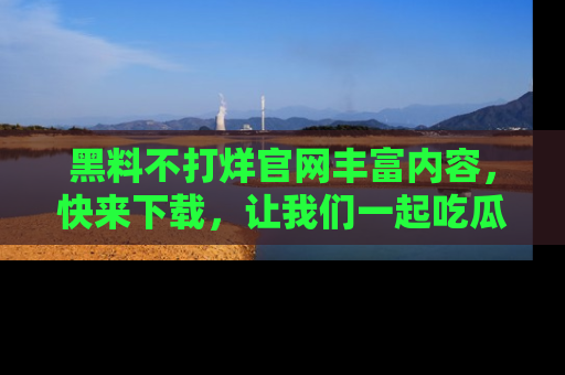 黑料不打烊官网丰富内容，快来下载，让我们一起吃瓜吧！