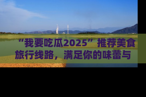 “我要吃瓜2025”推荐美食旅行线路,满足你的味蕾与好奇心