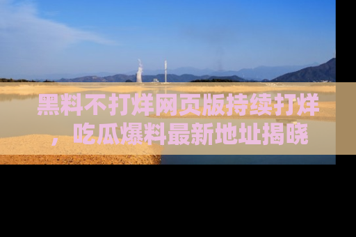黑料不打烊网页版持续打烊,吃瓜爆料最新地址揭晓