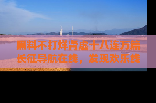 黑料不打烊肾虚十八连万篇长征导航在线，发现欢乐线路的最佳app推荐！