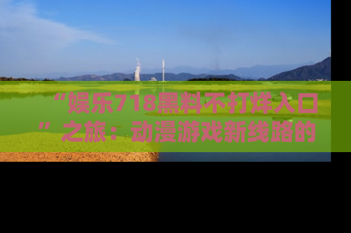 “娱乐718黑料不打烊入口”之旅:动漫游戏新线路的耀眼内幕曝光!