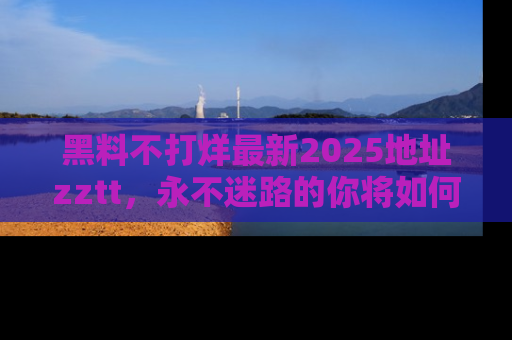 黑料不打烊最新2025地址zztt，永不迷路的你将如何撕开真相的面纱？