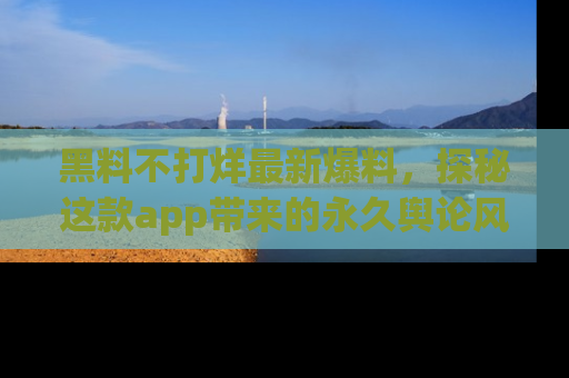黑料不打烊最新爆料，探秘这款app带来的永久舆论风暴