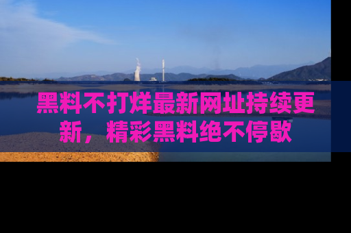 黑料不打烊最新网址持续更新，精彩黑料绝不停歇