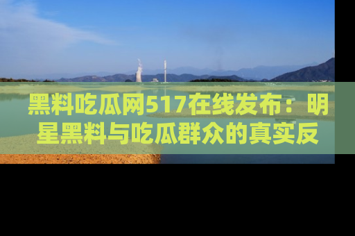 黑料吃瓜网517在线发布：明星黑料与吃瓜群众的真实反应