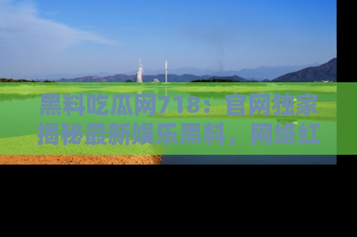 黑料吃瓜网718：官网独家揭秘最新娱乐黑料，网络红人齐聚一堂！